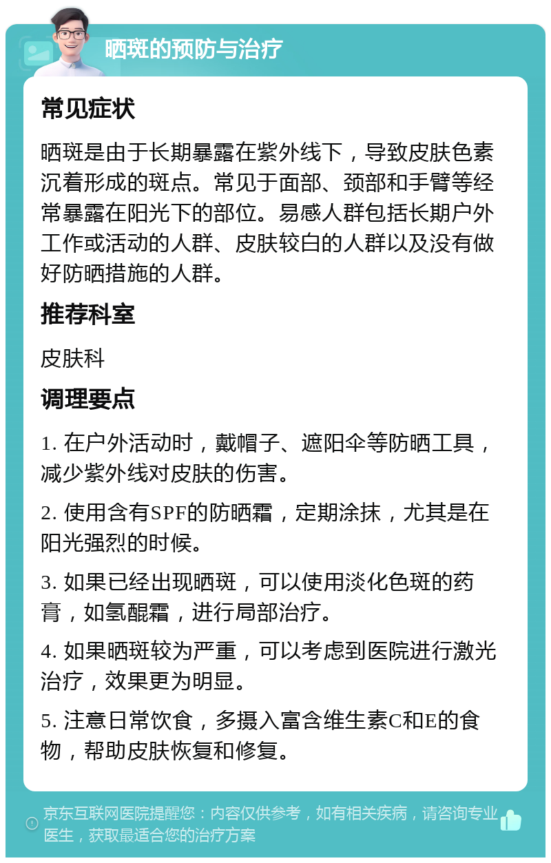 晒斑的预防与治疗 常见症状 晒斑是由于长期暴露在紫外线下，导致皮肤色素沉着形成的斑点。常见于面部、颈部和手臂等经常暴露在阳光下的部位。易感人群包括长期户外工作或活动的人群、皮肤较白的人群以及没有做好防晒措施的人群。 推荐科室 皮肤科 调理要点 1. 在户外活动时，戴帽子、遮阳伞等防晒工具，减少紫外线对皮肤的伤害。 2. 使用含有SPF的防晒霜，定期涂抹，尤其是在阳光强烈的时候。 3. 如果已经出现晒斑，可以使用淡化色斑的药膏，如氢醌霜，进行局部治疗。 4. 如果晒斑较为严重，可以考虑到医院进行激光治疗，效果更为明显。 5. 注意日常饮食，多摄入富含维生素C和E的食物，帮助皮肤恢复和修复。