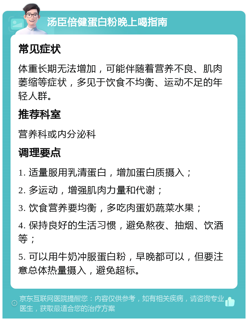 汤臣倍健蛋白粉晚上喝指南 常见症状 体重长期无法增加，可能伴随着营养不良、肌肉萎缩等症状，多见于饮食不均衡、运动不足的年轻人群。 推荐科室 营养科或内分泌科 调理要点 1. 适量服用乳清蛋白，增加蛋白质摄入； 2. 多运动，增强肌肉力量和代谢； 3. 饮食营养要均衡，多吃肉蛋奶蔬菜水果； 4. 保持良好的生活习惯，避免熬夜、抽烟、饮酒等； 5. 可以用牛奶冲服蛋白粉，早晚都可以，但要注意总体热量摄入，避免超标。