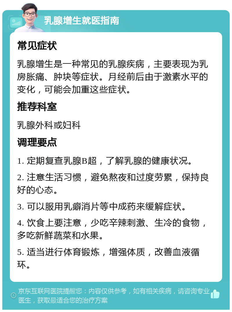 乳腺增生就医指南 常见症状 乳腺增生是一种常见的乳腺疾病，主要表现为乳房胀痛、肿块等症状。月经前后由于激素水平的变化，可能会加重这些症状。 推荐科室 乳腺外科或妇科 调理要点 1. 定期复查乳腺B超，了解乳腺的健康状况。 2. 注意生活习惯，避免熬夜和过度劳累，保持良好的心态。 3. 可以服用乳癖消片等中成药来缓解症状。 4. 饮食上要注意，少吃辛辣刺激、生冷的食物，多吃新鲜蔬菜和水果。 5. 适当进行体育锻炼，增强体质，改善血液循环。