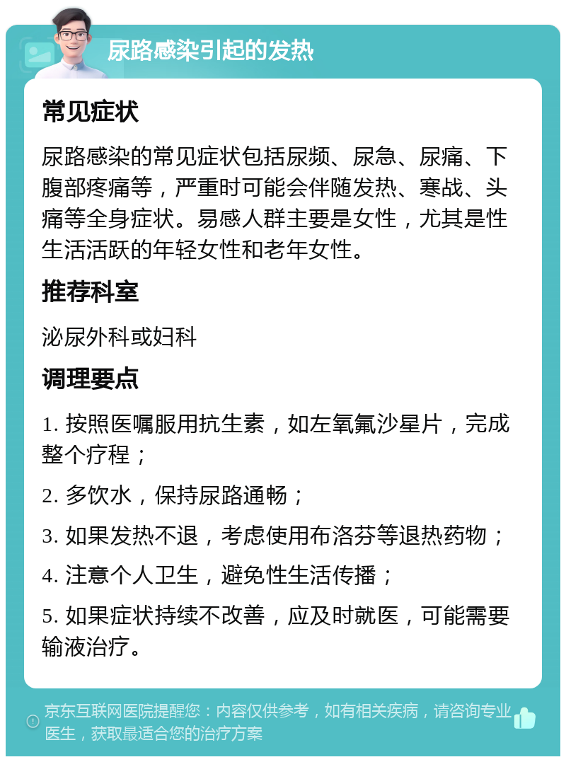 尿路感染引起的发热 常见症状 尿路感染的常见症状包括尿频、尿急、尿痛、下腹部疼痛等，严重时可能会伴随发热、寒战、头痛等全身症状。易感人群主要是女性，尤其是性生活活跃的年轻女性和老年女性。 推荐科室 泌尿外科或妇科 调理要点 1. 按照医嘱服用抗生素，如左氧氟沙星片，完成整个疗程； 2. 多饮水，保持尿路通畅； 3. 如果发热不退，考虑使用布洛芬等退热药物； 4. 注意个人卫生，避免性生活传播； 5. 如果症状持续不改善，应及时就医，可能需要输液治疗。