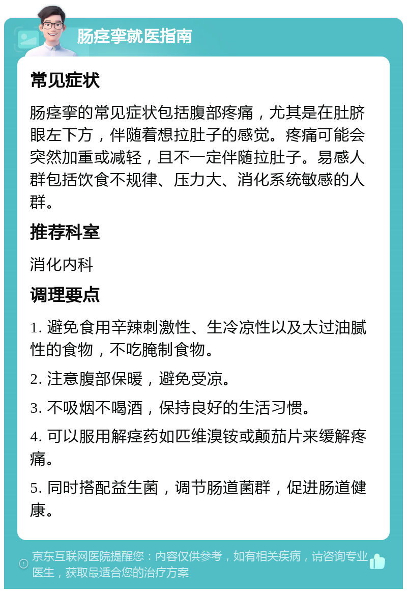 肠痉挛就医指南 常见症状 肠痉挛的常见症状包括腹部疼痛，尤其是在肚脐眼左下方，伴随着想拉肚子的感觉。疼痛可能会突然加重或减轻，且不一定伴随拉肚子。易感人群包括饮食不规律、压力大、消化系统敏感的人群。 推荐科室 消化内科 调理要点 1. 避免食用辛辣刺激性、生冷凉性以及太过油腻性的食物，不吃腌制食物。 2. 注意腹部保暖，避免受凉。 3. 不吸烟不喝酒，保持良好的生活习惯。 4. 可以服用解痉药如匹维溴铵或颠茄片来缓解疼痛。 5. 同时搭配益生菌，调节肠道菌群，促进肠道健康。