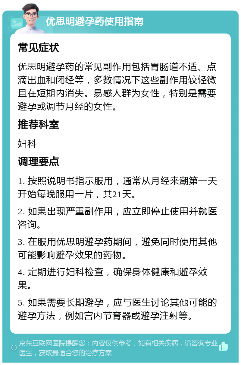 优思明避孕药使用指南 常见症状 优思明避孕药的常见副作用包括胃肠道不适、点滴出血和闭经等，多数情况下这些副作用较轻微且在短期内消失。易感人群为女性，特别是需要避孕或调节月经的女性。 推荐科室 妇科 调理要点 1. 按照说明书指示服用，通常从月经来潮第一天开始每晚服用一片，共21天。 2. 如果出现严重副作用，应立即停止使用并就医咨询。 3. 在服用优思明避孕药期间，避免同时使用其他可能影响避孕效果的药物。 4. 定期进行妇科检查，确保身体健康和避孕效果。 5. 如果需要长期避孕，应与医生讨论其他可能的避孕方法，例如宫内节育器或避孕注射等。