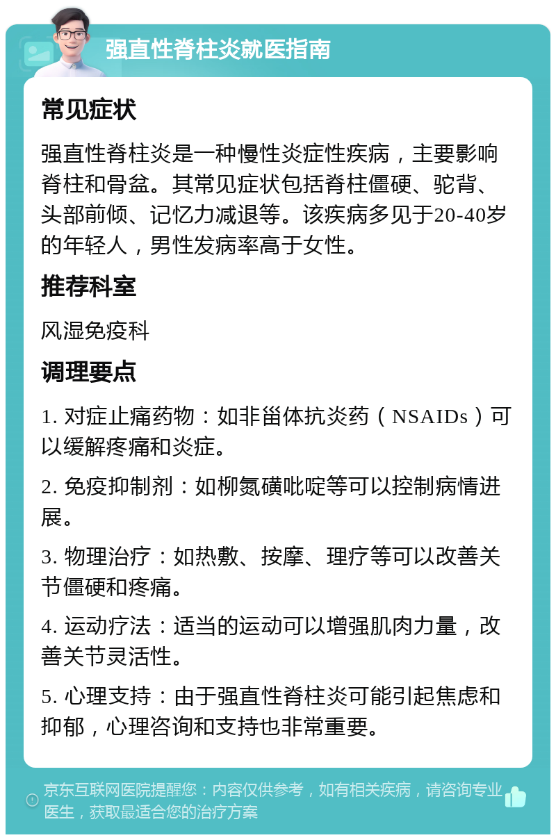 强直性脊柱炎就医指南 常见症状 强直性脊柱炎是一种慢性炎症性疾病，主要影响脊柱和骨盆。其常见症状包括脊柱僵硬、驼背、头部前倾、记忆力减退等。该疾病多见于20-40岁的年轻人，男性发病率高于女性。 推荐科室 风湿免疫科 调理要点 1. 对症止痛药物：如非甾体抗炎药（NSAIDs）可以缓解疼痛和炎症。 2. 免疫抑制剂：如柳氮磺吡啶等可以控制病情进展。 3. 物理治疗：如热敷、按摩、理疗等可以改善关节僵硬和疼痛。 4. 运动疗法：适当的运动可以增强肌肉力量，改善关节灵活性。 5. 心理支持：由于强直性脊柱炎可能引起焦虑和抑郁，心理咨询和支持也非常重要。