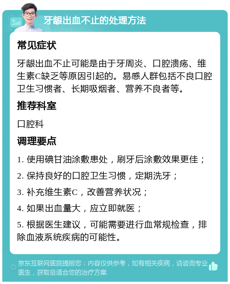 牙龈出血不止的处理方法 常见症状 牙龈出血不止可能是由于牙周炎、口腔溃疡、维生素C缺乏等原因引起的。易感人群包括不良口腔卫生习惯者、长期吸烟者、营养不良者等。 推荐科室 口腔科 调理要点 1. 使用碘甘油涂敷患处，刷牙后涂敷效果更佳； 2. 保持良好的口腔卫生习惯，定期洗牙； 3. 补充维生素C，改善营养状况； 4. 如果出血量大，应立即就医； 5. 根据医生建议，可能需要进行血常规检查，排除血液系统疾病的可能性。