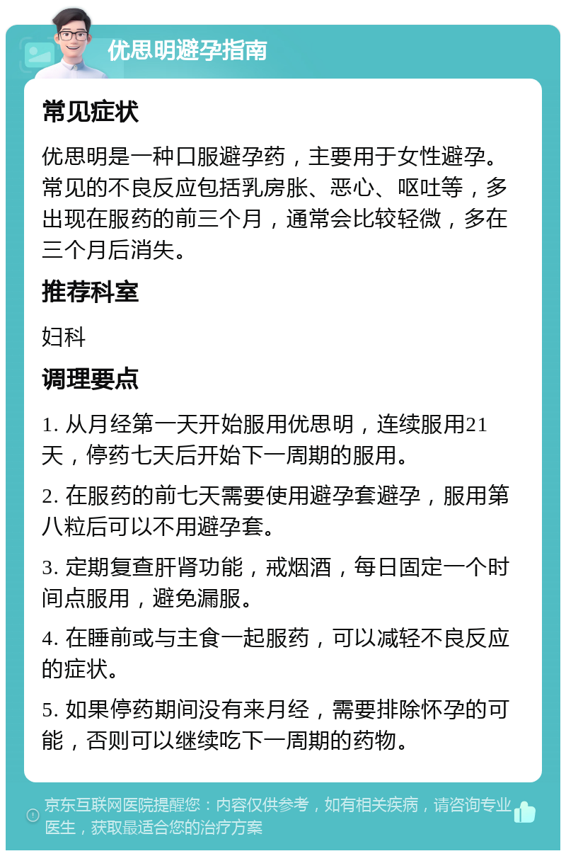 优思明避孕指南 常见症状 优思明是一种口服避孕药，主要用于女性避孕。常见的不良反应包括乳房胀、恶心、呕吐等，多出现在服药的前三个月，通常会比较轻微，多在三个月后消失。 推荐科室 妇科 调理要点 1. 从月经第一天开始服用优思明，连续服用21天，停药七天后开始下一周期的服用。 2. 在服药的前七天需要使用避孕套避孕，服用第八粒后可以不用避孕套。 3. 定期复查肝肾功能，戒烟酒，每日固定一个时间点服用，避免漏服。 4. 在睡前或与主食一起服药，可以减轻不良反应的症状。 5. 如果停药期间没有来月经，需要排除怀孕的可能，否则可以继续吃下一周期的药物。