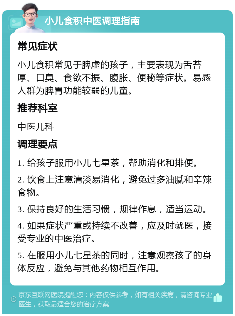 小儿食积中医调理指南 常见症状 小儿食积常见于脾虚的孩子，主要表现为舌苔厚、口臭、食欲不振、腹胀、便秘等症状。易感人群为脾胃功能较弱的儿童。 推荐科室 中医儿科 调理要点 1. 给孩子服用小儿七星茶，帮助消化和排便。 2. 饮食上注意清淡易消化，避免过多油腻和辛辣食物。 3. 保持良好的生活习惯，规律作息，适当运动。 4. 如果症状严重或持续不改善，应及时就医，接受专业的中医治疗。 5. 在服用小儿七星茶的同时，注意观察孩子的身体反应，避免与其他药物相互作用。