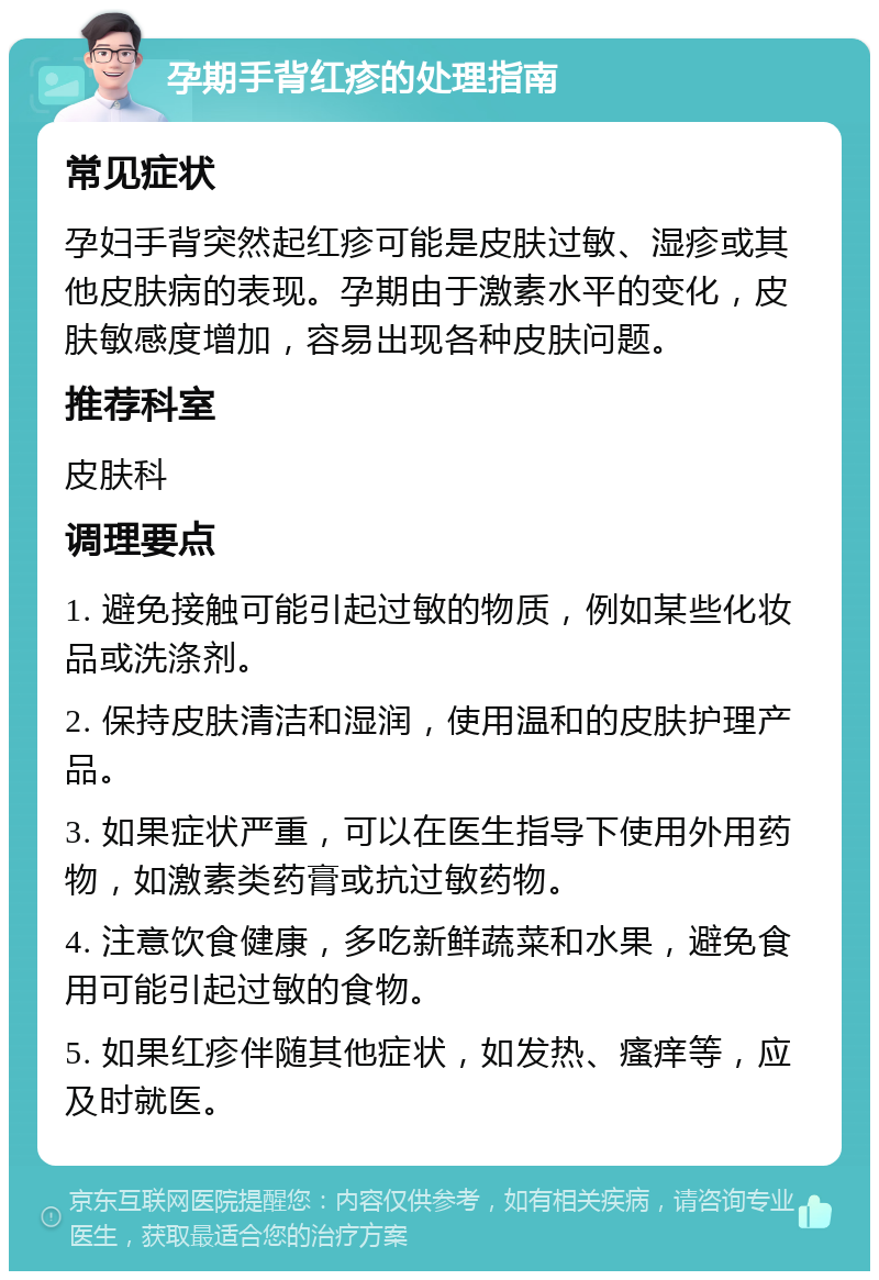 孕期手背红疹的处理指南 常见症状 孕妇手背突然起红疹可能是皮肤过敏、湿疹或其他皮肤病的表现。孕期由于激素水平的变化，皮肤敏感度增加，容易出现各种皮肤问题。 推荐科室 皮肤科 调理要点 1. 避免接触可能引起过敏的物质，例如某些化妆品或洗涤剂。 2. 保持皮肤清洁和湿润，使用温和的皮肤护理产品。 3. 如果症状严重，可以在医生指导下使用外用药物，如激素类药膏或抗过敏药物。 4. 注意饮食健康，多吃新鲜蔬菜和水果，避免食用可能引起过敏的食物。 5. 如果红疹伴随其他症状，如发热、瘙痒等，应及时就医。