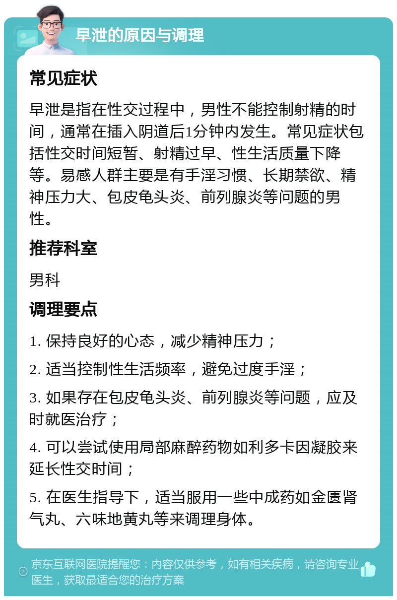 早泄的原因与调理 常见症状 早泄是指在性交过程中，男性不能控制射精的时间，通常在插入阴道后1分钟内发生。常见症状包括性交时间短暂、射精过早、性生活质量下降等。易感人群主要是有手淫习惯、长期禁欲、精神压力大、包皮龟头炎、前列腺炎等问题的男性。 推荐科室 男科 调理要点 1. 保持良好的心态，减少精神压力； 2. 适当控制性生活频率，避免过度手淫； 3. 如果存在包皮龟头炎、前列腺炎等问题，应及时就医治疗； 4. 可以尝试使用局部麻醉药物如利多卡因凝胶来延长性交时间； 5. 在医生指导下，适当服用一些中成药如金匮肾气丸、六味地黄丸等来调理身体。