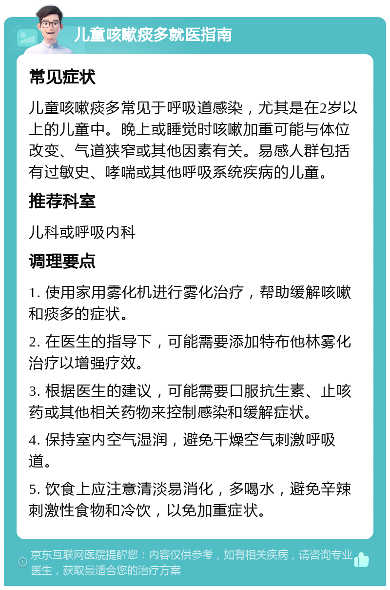 儿童咳嗽痰多就医指南 常见症状 儿童咳嗽痰多常见于呼吸道感染，尤其是在2岁以上的儿童中。晚上或睡觉时咳嗽加重可能与体位改变、气道狭窄或其他因素有关。易感人群包括有过敏史、哮喘或其他呼吸系统疾病的儿童。 推荐科室 儿科或呼吸内科 调理要点 1. 使用家用雾化机进行雾化治疗，帮助缓解咳嗽和痰多的症状。 2. 在医生的指导下，可能需要添加特布他林雾化治疗以增强疗效。 3. 根据医生的建议，可能需要口服抗生素、止咳药或其他相关药物来控制感染和缓解症状。 4. 保持室内空气湿润，避免干燥空气刺激呼吸道。 5. 饮食上应注意清淡易消化，多喝水，避免辛辣刺激性食物和冷饮，以免加重症状。