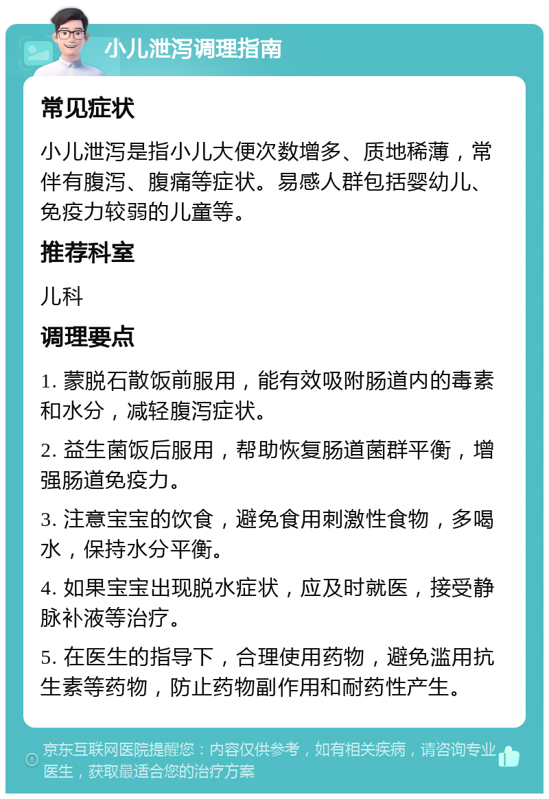 小儿泄泻调理指南 常见症状 小儿泄泻是指小儿大便次数增多、质地稀薄，常伴有腹泻、腹痛等症状。易感人群包括婴幼儿、免疫力较弱的儿童等。 推荐科室 儿科 调理要点 1. 蒙脱石散饭前服用，能有效吸附肠道内的毒素和水分，减轻腹泻症状。 2. 益生菌饭后服用，帮助恢复肠道菌群平衡，增强肠道免疫力。 3. 注意宝宝的饮食，避免食用刺激性食物，多喝水，保持水分平衡。 4. 如果宝宝出现脱水症状，应及时就医，接受静脉补液等治疗。 5. 在医生的指导下，合理使用药物，避免滥用抗生素等药物，防止药物副作用和耐药性产生。