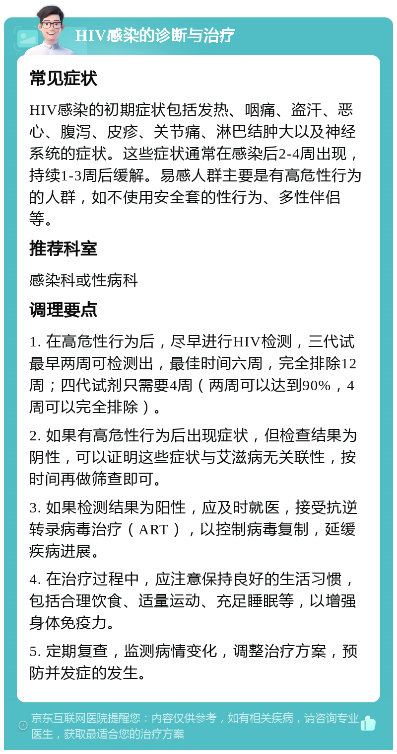 HIV感染的诊断与治疗 常见症状 HIV感染的初期症状包括发热、咽痛、盗汗、恶心、腹泻、皮疹、关节痛、淋巴结肿大以及神经系统的症状。这些症状通常在感染后2-4周出现，持续1-3周后缓解。易感人群主要是有高危性行为的人群，如不使用安全套的性行为、多性伴侣等。 推荐科室 感染科或性病科 调理要点 1. 在高危性行为后，尽早进行HIV检测，三代试最早两周可检测出，最佳时间六周，完全排除12周；四代试剂只需要4周（两周可以达到90%，4周可以完全排除）。 2. 如果有高危性行为后出现症状，但检查结果为阴性，可以证明这些症状与艾滋病无关联性，按时间再做筛查即可。 3. 如果检测结果为阳性，应及时就医，接受抗逆转录病毒治疗（ART），以控制病毒复制，延缓疾病进展。 4. 在治疗过程中，应注意保持良好的生活习惯，包括合理饮食、适量运动、充足睡眠等，以增强身体免疫力。 5. 定期复查，监测病情变化，调整治疗方案，预防并发症的发生。