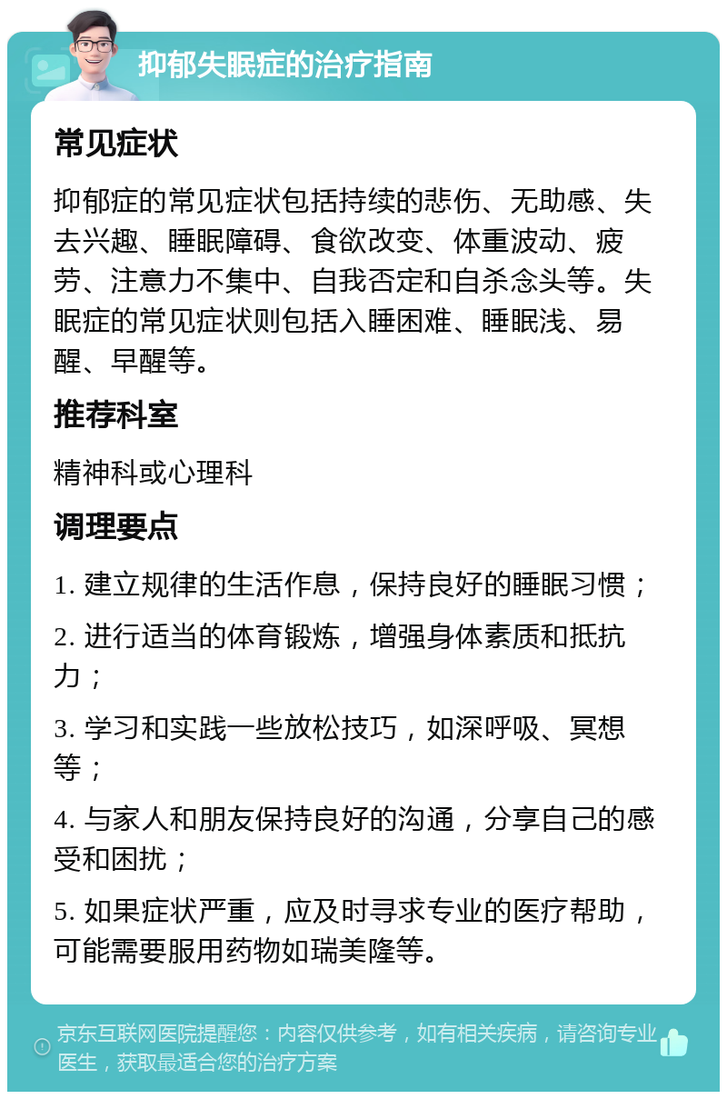 抑郁失眠症的治疗指南 常见症状 抑郁症的常见症状包括持续的悲伤、无助感、失去兴趣、睡眠障碍、食欲改变、体重波动、疲劳、注意力不集中、自我否定和自杀念头等。失眠症的常见症状则包括入睡困难、睡眠浅、易醒、早醒等。 推荐科室 精神科或心理科 调理要点 1. 建立规律的生活作息，保持良好的睡眠习惯； 2. 进行适当的体育锻炼，增强身体素质和抵抗力； 3. 学习和实践一些放松技巧，如深呼吸、冥想等； 4. 与家人和朋友保持良好的沟通，分享自己的感受和困扰； 5. 如果症状严重，应及时寻求专业的医疗帮助，可能需要服用药物如瑞美隆等。