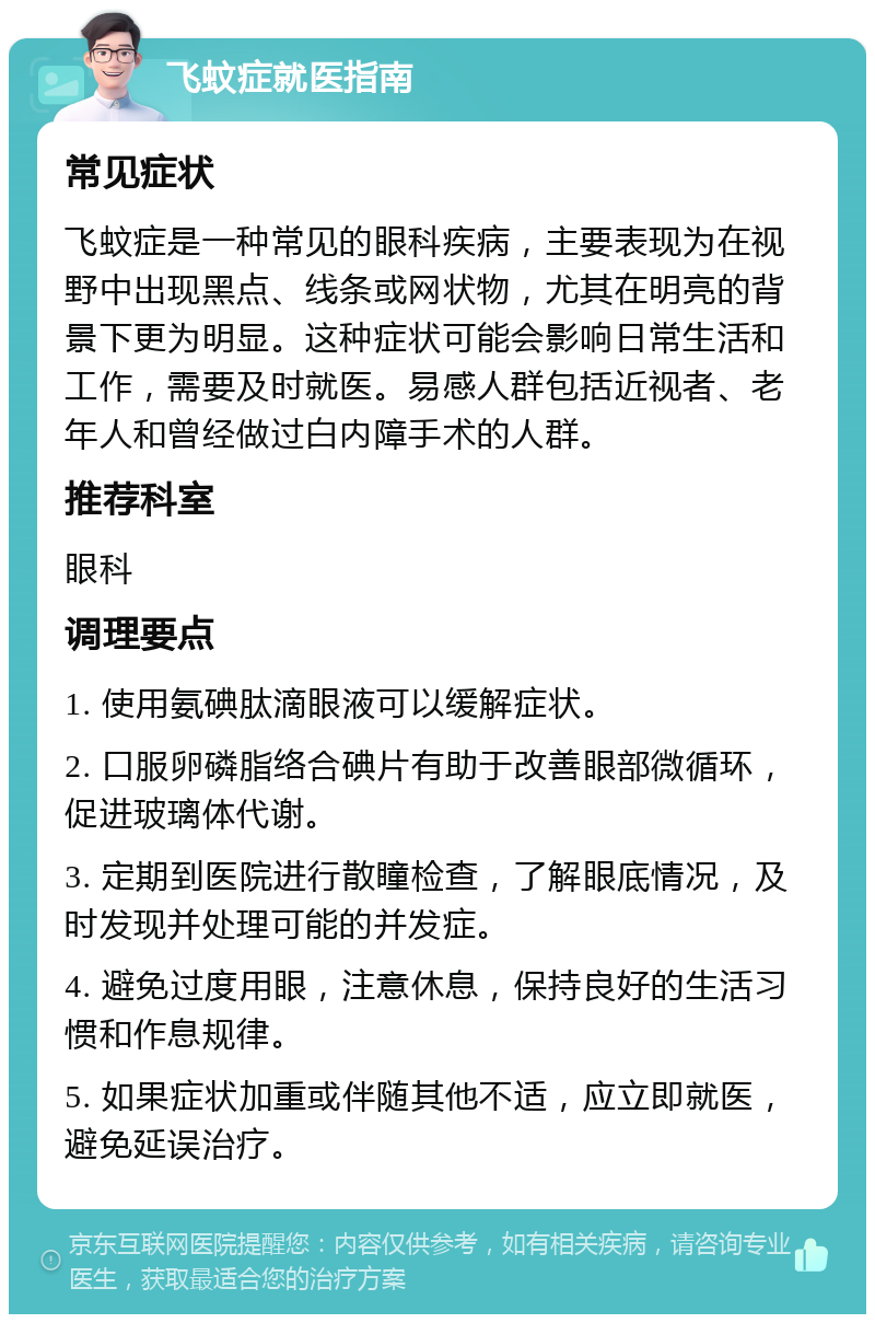 飞蚊症就医指南 常见症状 飞蚊症是一种常见的眼科疾病，主要表现为在视野中出现黑点、线条或网状物，尤其在明亮的背景下更为明显。这种症状可能会影响日常生活和工作，需要及时就医。易感人群包括近视者、老年人和曾经做过白内障手术的人群。 推荐科室 眼科 调理要点 1. 使用氨碘肽滴眼液可以缓解症状。 2. 口服卵磷脂络合碘片有助于改善眼部微循环，促进玻璃体代谢。 3. 定期到医院进行散瞳检查，了解眼底情况，及时发现并处理可能的并发症。 4. 避免过度用眼，注意休息，保持良好的生活习惯和作息规律。 5. 如果症状加重或伴随其他不适，应立即就医，避免延误治疗。