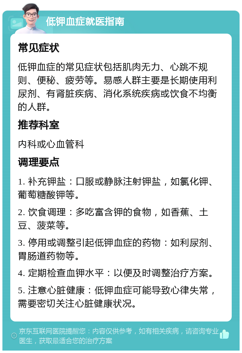 低钾血症就医指南 常见症状 低钾血症的常见症状包括肌肉无力、心跳不规则、便秘、疲劳等。易感人群主要是长期使用利尿剂、有肾脏疾病、消化系统疾病或饮食不均衡的人群。 推荐科室 内科或心血管科 调理要点 1. 补充钾盐：口服或静脉注射钾盐，如氯化钾、葡萄糖酸钾等。 2. 饮食调理：多吃富含钾的食物，如香蕉、土豆、菠菜等。 3. 停用或调整引起低钾血症的药物：如利尿剂、胃肠道药物等。 4. 定期检查血钾水平：以便及时调整治疗方案。 5. 注意心脏健康：低钾血症可能导致心律失常，需要密切关注心脏健康状况。