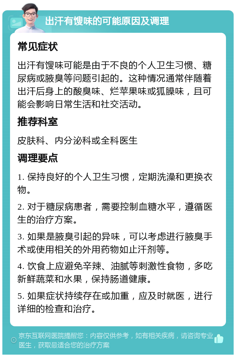 出汗有馊味的可能原因及调理 常见症状 出汗有馊味可能是由于不良的个人卫生习惯、糖尿病或腋臭等问题引起的。这种情况通常伴随着出汗后身上的酸臭味、烂苹果味或狐臊味，且可能会影响日常生活和社交活动。 推荐科室 皮肤科、内分泌科或全科医生 调理要点 1. 保持良好的个人卫生习惯，定期洗澡和更换衣物。 2. 对于糖尿病患者，需要控制血糖水平，遵循医生的治疗方案。 3. 如果是腋臭引起的异味，可以考虑进行腋臭手术或使用相关的外用药物如止汗剂等。 4. 饮食上应避免辛辣、油腻等刺激性食物，多吃新鲜蔬菜和水果，保持肠道健康。 5. 如果症状持续存在或加重，应及时就医，进行详细的检查和治疗。