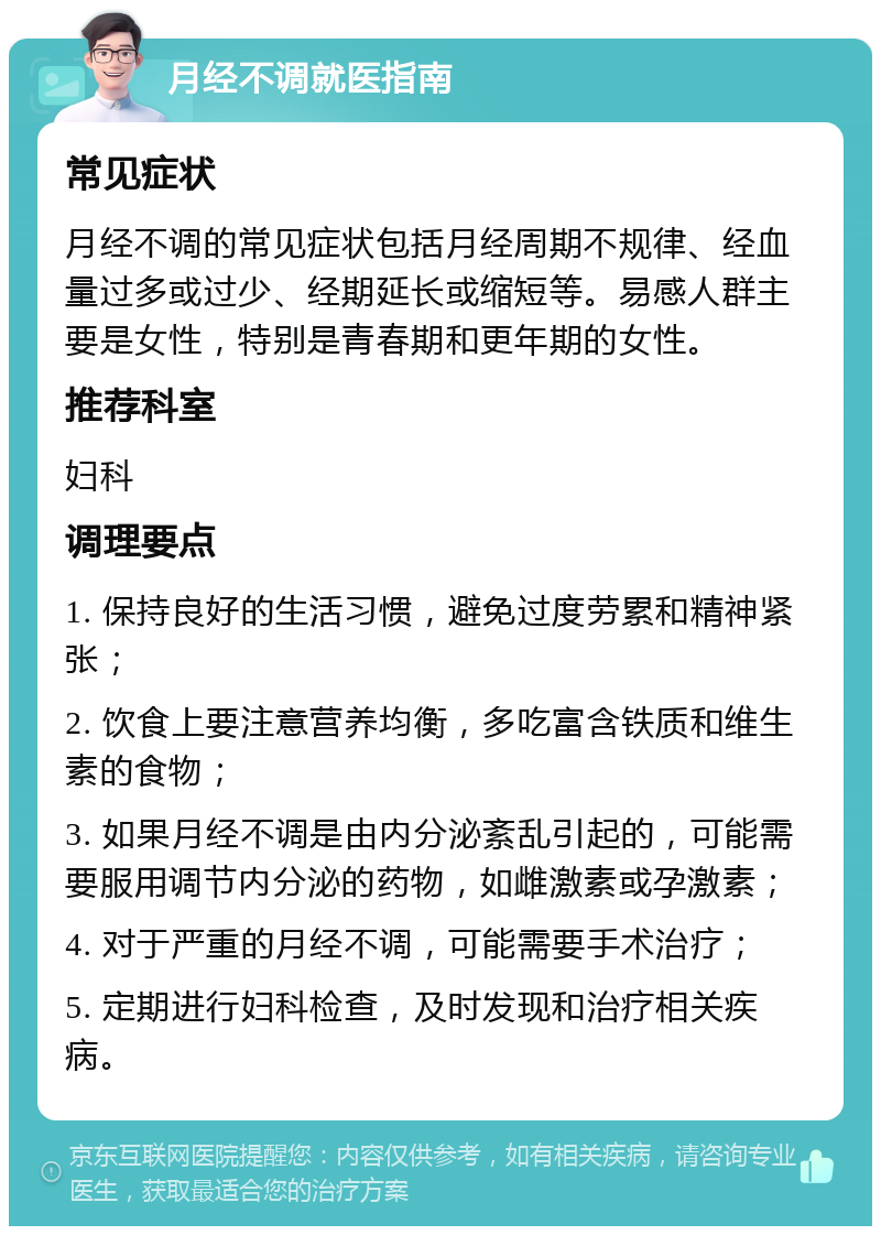 月经不调就医指南 常见症状 月经不调的常见症状包括月经周期不规律、经血量过多或过少、经期延长或缩短等。易感人群主要是女性，特别是青春期和更年期的女性。 推荐科室 妇科 调理要点 1. 保持良好的生活习惯，避免过度劳累和精神紧张； 2. 饮食上要注意营养均衡，多吃富含铁质和维生素的食物； 3. 如果月经不调是由内分泌紊乱引起的，可能需要服用调节内分泌的药物，如雌激素或孕激素； 4. 对于严重的月经不调，可能需要手术治疗； 5. 定期进行妇科检查，及时发现和治疗相关疾病。