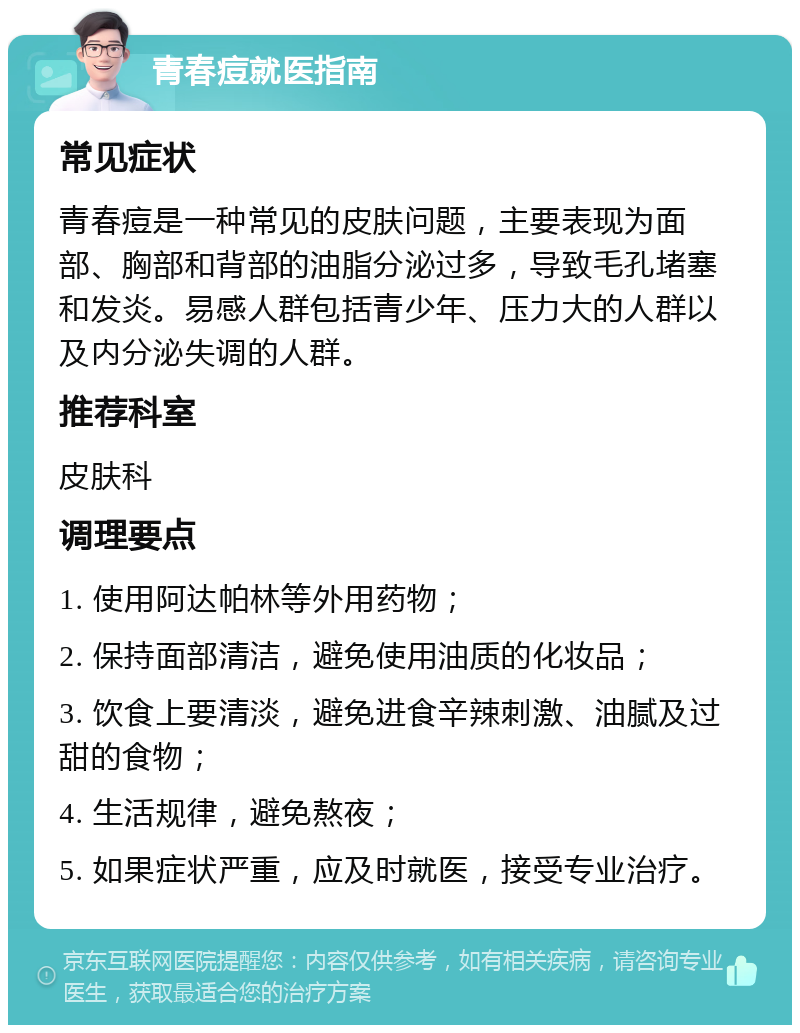 青春痘就医指南 常见症状 青春痘是一种常见的皮肤问题，主要表现为面部、胸部和背部的油脂分泌过多，导致毛孔堵塞和发炎。易感人群包括青少年、压力大的人群以及内分泌失调的人群。 推荐科室 皮肤科 调理要点 1. 使用阿达帕林等外用药物； 2. 保持面部清洁，避免使用油质的化妆品； 3. 饮食上要清淡，避免进食辛辣刺激、油腻及过甜的食物； 4. 生活规律，避免熬夜； 5. 如果症状严重，应及时就医，接受专业治疗。