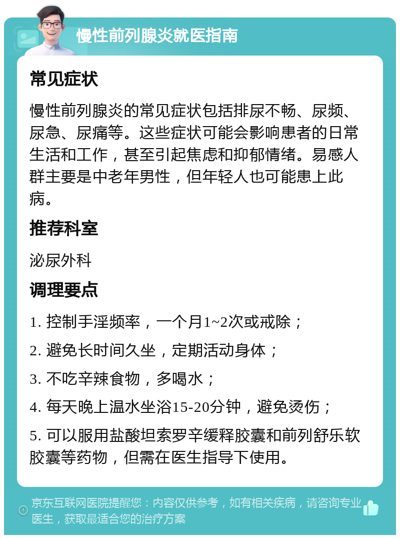 慢性前列腺炎就医指南 常见症状 慢性前列腺炎的常见症状包括排尿不畅、尿频、尿急、尿痛等。这些症状可能会影响患者的日常生活和工作，甚至引起焦虑和抑郁情绪。易感人群主要是中老年男性，但年轻人也可能患上此病。 推荐科室 泌尿外科 调理要点 1. 控制手淫频率，一个月1~2次或戒除； 2. 避免长时间久坐，定期活动身体； 3. 不吃辛辣食物，多喝水； 4. 每天晚上温水坐浴15-20分钟，避免烫伤； 5. 可以服用盐酸坦索罗辛缓释胶囊和前列舒乐软胶囊等药物，但需在医生指导下使用。