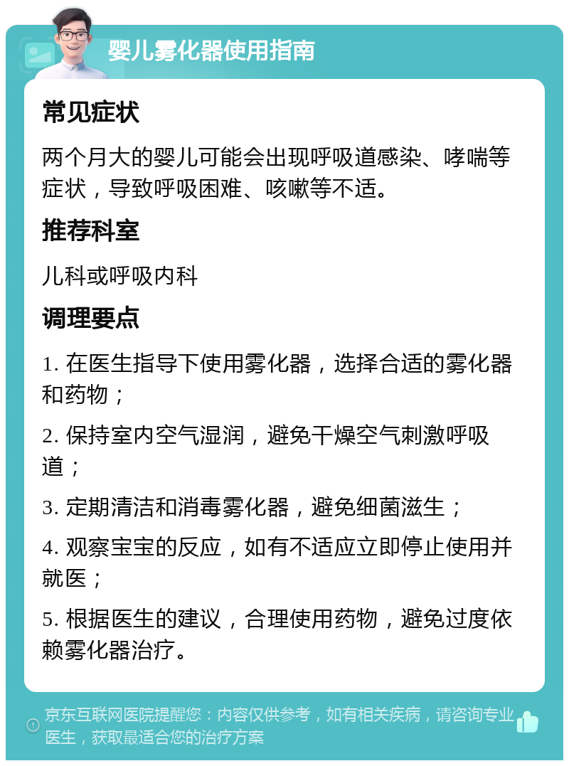 婴儿雾化器使用指南 常见症状 两个月大的婴儿可能会出现呼吸道感染、哮喘等症状，导致呼吸困难、咳嗽等不适。 推荐科室 儿科或呼吸内科 调理要点 1. 在医生指导下使用雾化器，选择合适的雾化器和药物； 2. 保持室内空气湿润，避免干燥空气刺激呼吸道； 3. 定期清洁和消毒雾化器，避免细菌滋生； 4. 观察宝宝的反应，如有不适应立即停止使用并就医； 5. 根据医生的建议，合理使用药物，避免过度依赖雾化器治疗。