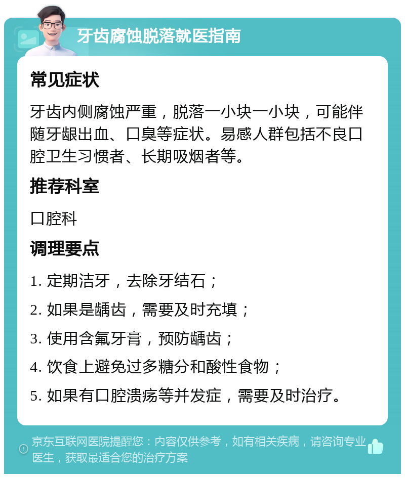 牙齿腐蚀脱落就医指南 常见症状 牙齿内侧腐蚀严重，脱落一小块一小块，可能伴随牙龈出血、口臭等症状。易感人群包括不良口腔卫生习惯者、长期吸烟者等。 推荐科室 口腔科 调理要点 1. 定期洁牙，去除牙结石； 2. 如果是龋齿，需要及时充填； 3. 使用含氟牙膏，预防龋齿； 4. 饮食上避免过多糖分和酸性食物； 5. 如果有口腔溃疡等并发症，需要及时治疗。