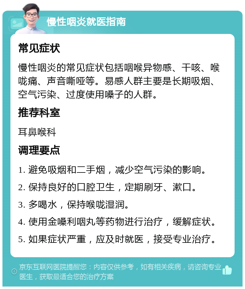 慢性咽炎就医指南 常见症状 慢性咽炎的常见症状包括咽喉异物感、干咳、喉咙痛、声音嘶哑等。易感人群主要是长期吸烟、空气污染、过度使用嗓子的人群。 推荐科室 耳鼻喉科 调理要点 1. 避免吸烟和二手烟，减少空气污染的影响。 2. 保持良好的口腔卫生，定期刷牙、漱口。 3. 多喝水，保持喉咙湿润。 4. 使用金嗓利咽丸等药物进行治疗，缓解症状。 5. 如果症状严重，应及时就医，接受专业治疗。