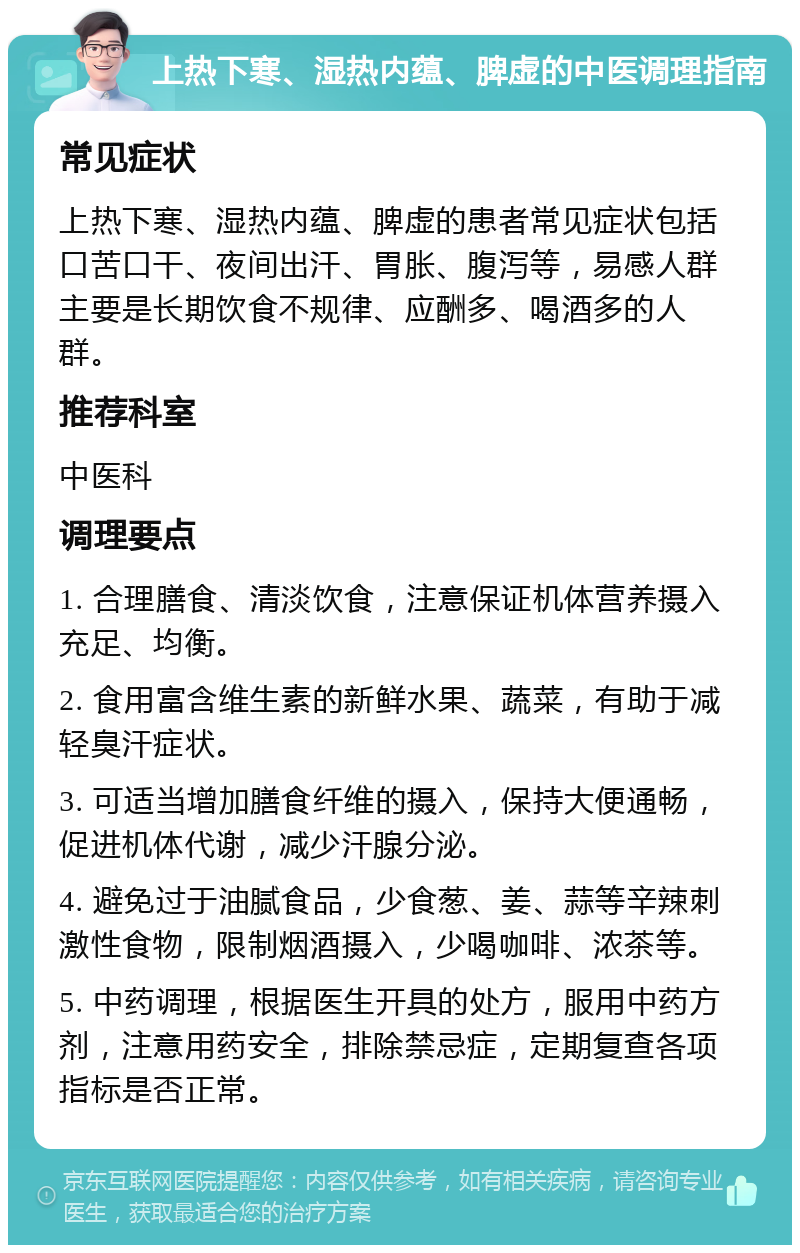 上热下寒、湿热内蕴、脾虚的中医调理指南 常见症状 上热下寒、湿热内蕴、脾虚的患者常见症状包括口苦口干、夜间出汗、胃胀、腹泻等，易感人群主要是长期饮食不规律、应酬多、喝酒多的人群。 推荐科室 中医科 调理要点 1. 合理膳食、清淡饮食，注意保证机体营养摄入充足、均衡。 2. 食用富含维生素的新鲜水果、蔬菜，有助于减轻臭汗症状。 3. 可适当增加膳食纤维的摄入，保持大便通畅，促进机体代谢，减少汗腺分泌。 4. 避免过于油腻食品，少食葱、姜、蒜等辛辣刺激性食物，限制烟酒摄入，少喝咖啡、浓茶等。 5. 中药调理，根据医生开具的处方，服用中药方剂，注意用药安全，排除禁忌症，定期复查各项指标是否正常。