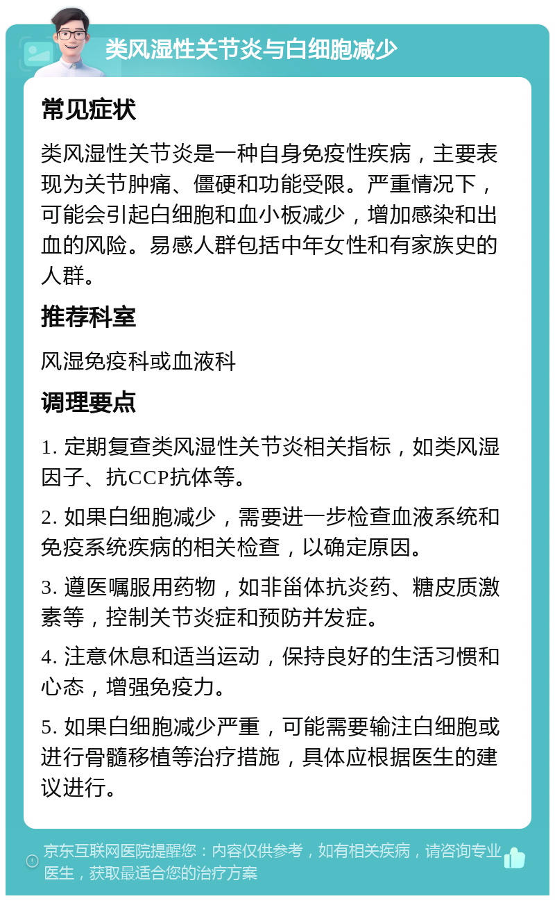 类风湿性关节炎与白细胞减少 常见症状 类风湿性关节炎是一种自身免疫性疾病，主要表现为关节肿痛、僵硬和功能受限。严重情况下，可能会引起白细胞和血小板减少，增加感染和出血的风险。易感人群包括中年女性和有家族史的人群。 推荐科室 风湿免疫科或血液科 调理要点 1. 定期复查类风湿性关节炎相关指标，如类风湿因子、抗CCP抗体等。 2. 如果白细胞减少，需要进一步检查血液系统和免疫系统疾病的相关检查，以确定原因。 3. 遵医嘱服用药物，如非甾体抗炎药、糖皮质激素等，控制关节炎症和预防并发症。 4. 注意休息和适当运动，保持良好的生活习惯和心态，增强免疫力。 5. 如果白细胞减少严重，可能需要输注白细胞或进行骨髓移植等治疗措施，具体应根据医生的建议进行。