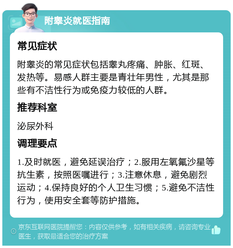 附睾炎就医指南 常见症状 附睾炎的常见症状包括睾丸疼痛、肿胀、红斑、发热等。易感人群主要是青壮年男性，尤其是那些有不洁性行为或免疫力较低的人群。 推荐科室 泌尿外科 调理要点 1.及时就医，避免延误治疗；2.服用左氧氟沙星等抗生素，按照医嘱进行；3.注意休息，避免剧烈运动；4.保持良好的个人卫生习惯；5.避免不洁性行为，使用安全套等防护措施。