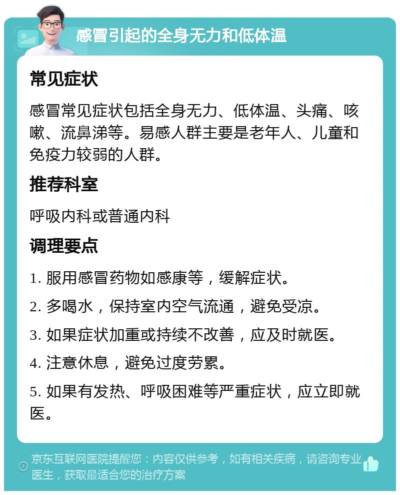 感冒引起的全身无力和低体温 常见症状 感冒常见症状包括全身无力、低体温、头痛、咳嗽、流鼻涕等。易感人群主要是老年人、儿童和免疫力较弱的人群。 推荐科室 呼吸内科或普通内科 调理要点 1. 服用感冒药物如感康等，缓解症状。 2. 多喝水，保持室内空气流通，避免受凉。 3. 如果症状加重或持续不改善，应及时就医。 4. 注意休息，避免过度劳累。 5. 如果有发热、呼吸困难等严重症状，应立即就医。