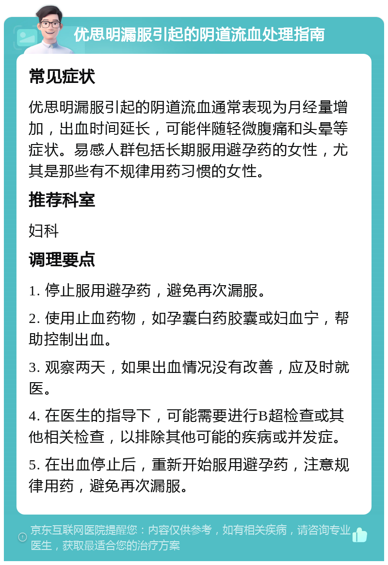 优思明漏服引起的阴道流血处理指南 常见症状 优思明漏服引起的阴道流血通常表现为月经量增加，出血时间延长，可能伴随轻微腹痛和头晕等症状。易感人群包括长期服用避孕药的女性，尤其是那些有不规律用药习惯的女性。 推荐科室 妇科 调理要点 1. 停止服用避孕药，避免再次漏服。 2. 使用止血药物，如孕囊白药胶囊或妇血宁，帮助控制出血。 3. 观察两天，如果出血情况没有改善，应及时就医。 4. 在医生的指导下，可能需要进行B超检查或其他相关检查，以排除其他可能的疾病或并发症。 5. 在出血停止后，重新开始服用避孕药，注意规律用药，避免再次漏服。