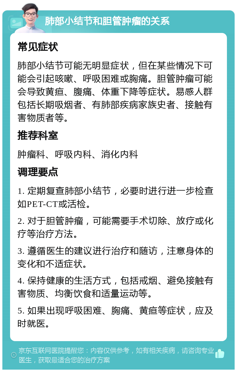 肺部小结节和胆管肿瘤的关系 常见症状 肺部小结节可能无明显症状，但在某些情况下可能会引起咳嗽、呼吸困难或胸痛。胆管肿瘤可能会导致黄疸、腹痛、体重下降等症状。易感人群包括长期吸烟者、有肺部疾病家族史者、接触有害物质者等。 推荐科室 肿瘤科、呼吸内科、消化内科 调理要点 1. 定期复查肺部小结节，必要时进行进一步检查如PET-CT或活检。 2. 对于胆管肿瘤，可能需要手术切除、放疗或化疗等治疗方法。 3. 遵循医生的建议进行治疗和随访，注意身体的变化和不适症状。 4. 保持健康的生活方式，包括戒烟、避免接触有害物质、均衡饮食和适量运动等。 5. 如果出现呼吸困难、胸痛、黄疸等症状，应及时就医。