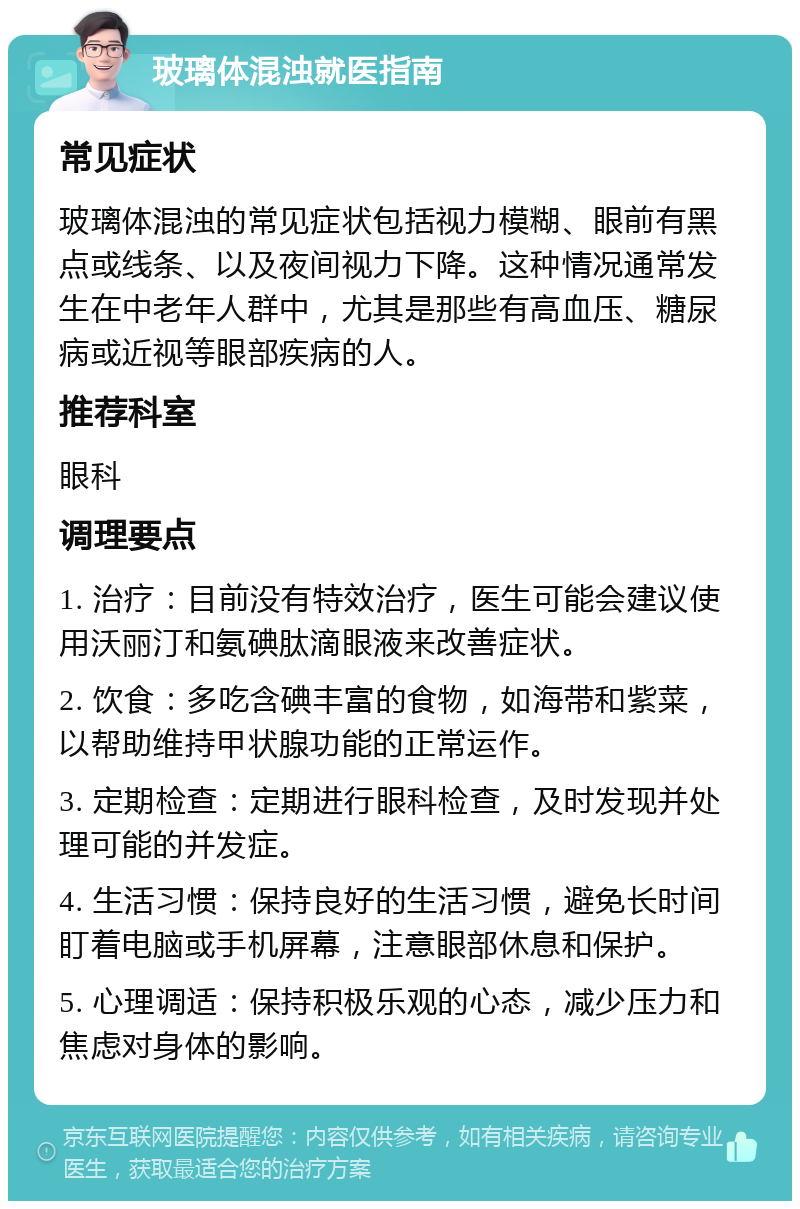 玻璃体混浊就医指南 常见症状 玻璃体混浊的常见症状包括视力模糊、眼前有黑点或线条、以及夜间视力下降。这种情况通常发生在中老年人群中，尤其是那些有高血压、糖尿病或近视等眼部疾病的人。 推荐科室 眼科 调理要点 1. 治疗：目前没有特效治疗，医生可能会建议使用沃丽汀和氨碘肽滴眼液来改善症状。 2. 饮食：多吃含碘丰富的食物，如海带和紫菜，以帮助维持甲状腺功能的正常运作。 3. 定期检查：定期进行眼科检查，及时发现并处理可能的并发症。 4. 生活习惯：保持良好的生活习惯，避免长时间盯着电脑或手机屏幕，注意眼部休息和保护。 5. 心理调适：保持积极乐观的心态，减少压力和焦虑对身体的影响。