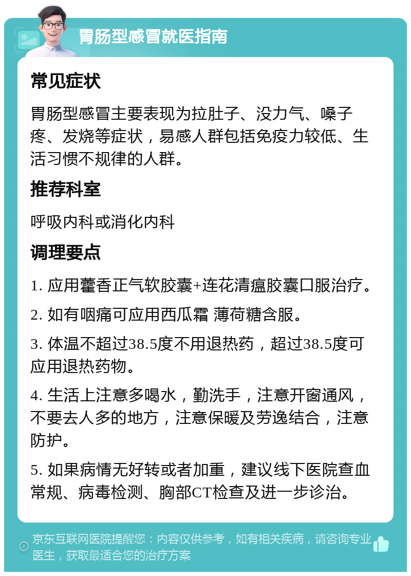 胃肠型感冒就医指南 常见症状 胃肠型感冒主要表现为拉肚子、没力气、嗓子疼、发烧等症状，易感人群包括免疫力较低、生活习惯不规律的人群。 推荐科室 呼吸内科或消化内科 调理要点 1. 应用藿香正气软胶囊+连花清瘟胶囊口服治疗。 2. 如有咽痛可应用西瓜霜 薄荷糖含服。 3. 体温不超过38.5度不用退热药，超过38.5度可应用退热药物。 4. 生活上注意多喝水，勤洗手，注意开窗通风，不要去人多的地方，注意保暖及劳逸结合，注意防护。 5. 如果病情无好转或者加重，建议线下医院查血常规、病毒检测、胸部CT检查及进一步诊治。