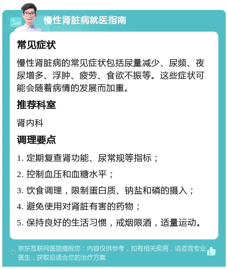 慢性肾脏病就医指南 常见症状 慢性肾脏病的常见症状包括尿量减少、尿频、夜尿增多、浮肿、疲劳、食欲不振等。这些症状可能会随着病情的发展而加重。 推荐科室 肾内科 调理要点 1. 定期复查肾功能、尿常规等指标； 2. 控制血压和血糖水平； 3. 饮食调理，限制蛋白质、钠盐和磷的摄入； 4. 避免使用对肾脏有害的药物； 5. 保持良好的生活习惯，戒烟限酒，适量运动。