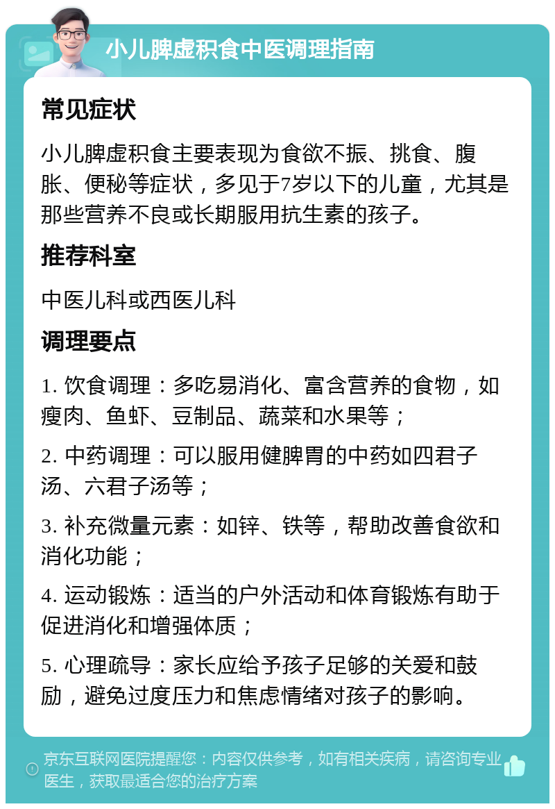 小儿脾虚积食中医调理指南 常见症状 小儿脾虚积食主要表现为食欲不振、挑食、腹胀、便秘等症状，多见于7岁以下的儿童，尤其是那些营养不良或长期服用抗生素的孩子。 推荐科室 中医儿科或西医儿科 调理要点 1. 饮食调理：多吃易消化、富含营养的食物，如瘦肉、鱼虾、豆制品、蔬菜和水果等； 2. 中药调理：可以服用健脾胃的中药如四君子汤、六君子汤等； 3. 补充微量元素：如锌、铁等，帮助改善食欲和消化功能； 4. 运动锻炼：适当的户外活动和体育锻炼有助于促进消化和增强体质； 5. 心理疏导：家长应给予孩子足够的关爱和鼓励，避免过度压力和焦虑情绪对孩子的影响。