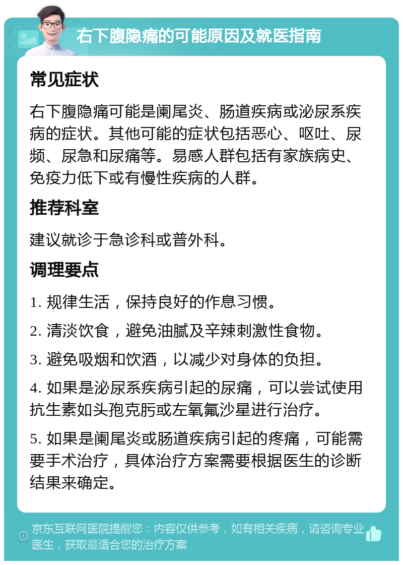 右下腹隐痛的可能原因及就医指南 常见症状 右下腹隐痛可能是阑尾炎、肠道疾病或泌尿系疾病的症状。其他可能的症状包括恶心、呕吐、尿频、尿急和尿痛等。易感人群包括有家族病史、免疫力低下或有慢性疾病的人群。 推荐科室 建议就诊于急诊科或普外科。 调理要点 1. 规律生活，保持良好的作息习惯。 2. 清淡饮食，避免油腻及辛辣刺激性食物。 3. 避免吸烟和饮酒，以减少对身体的负担。 4. 如果是泌尿系疾病引起的尿痛，可以尝试使用抗生素如头孢克肟或左氧氟沙星进行治疗。 5. 如果是阑尾炎或肠道疾病引起的疼痛，可能需要手术治疗，具体治疗方案需要根据医生的诊断结果来确定。