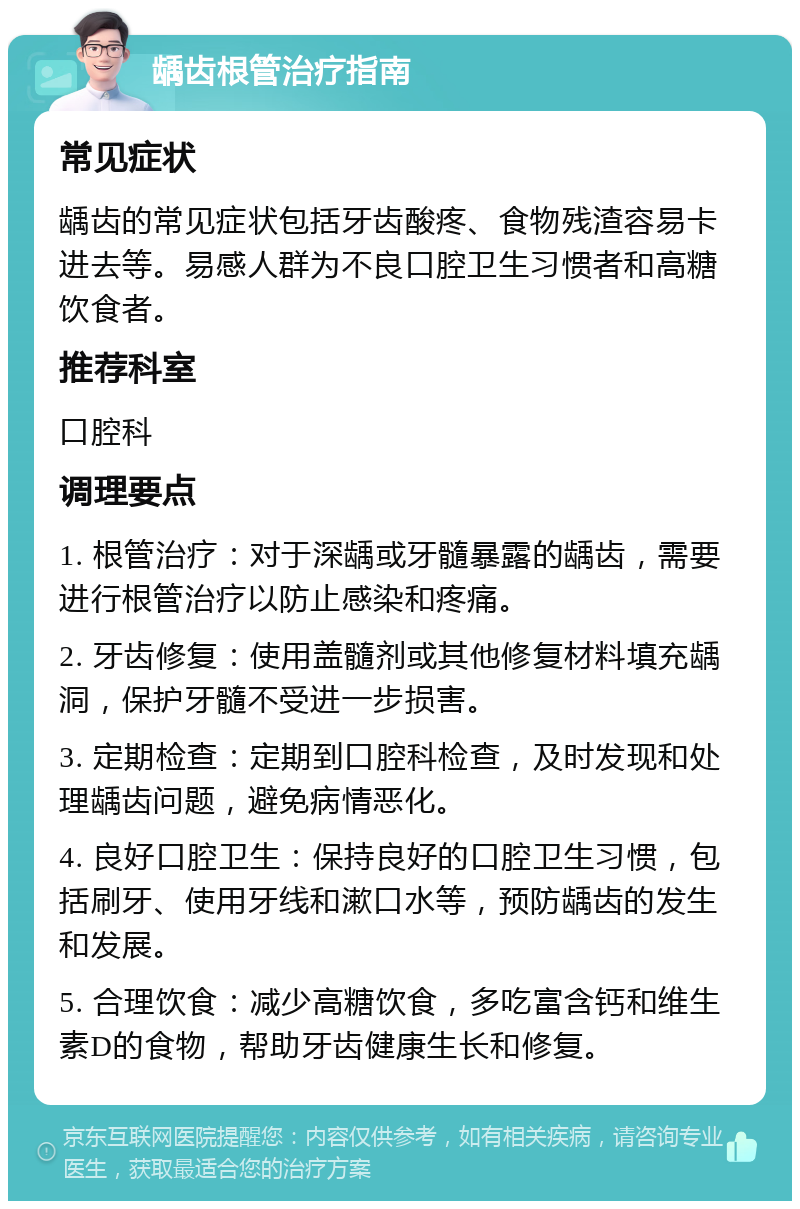 龋齿根管治疗指南 常见症状 龋齿的常见症状包括牙齿酸疼、食物残渣容易卡进去等。易感人群为不良口腔卫生习惯者和高糖饮食者。 推荐科室 口腔科 调理要点 1. 根管治疗：对于深龋或牙髓暴露的龋齿，需要进行根管治疗以防止感染和疼痛。 2. 牙齿修复：使用盖髓剂或其他修复材料填充龋洞，保护牙髓不受进一步损害。 3. 定期检查：定期到口腔科检查，及时发现和处理龋齿问题，避免病情恶化。 4. 良好口腔卫生：保持良好的口腔卫生习惯，包括刷牙、使用牙线和漱口水等，预防龋齿的发生和发展。 5. 合理饮食：减少高糖饮食，多吃富含钙和维生素D的食物，帮助牙齿健康生长和修复。