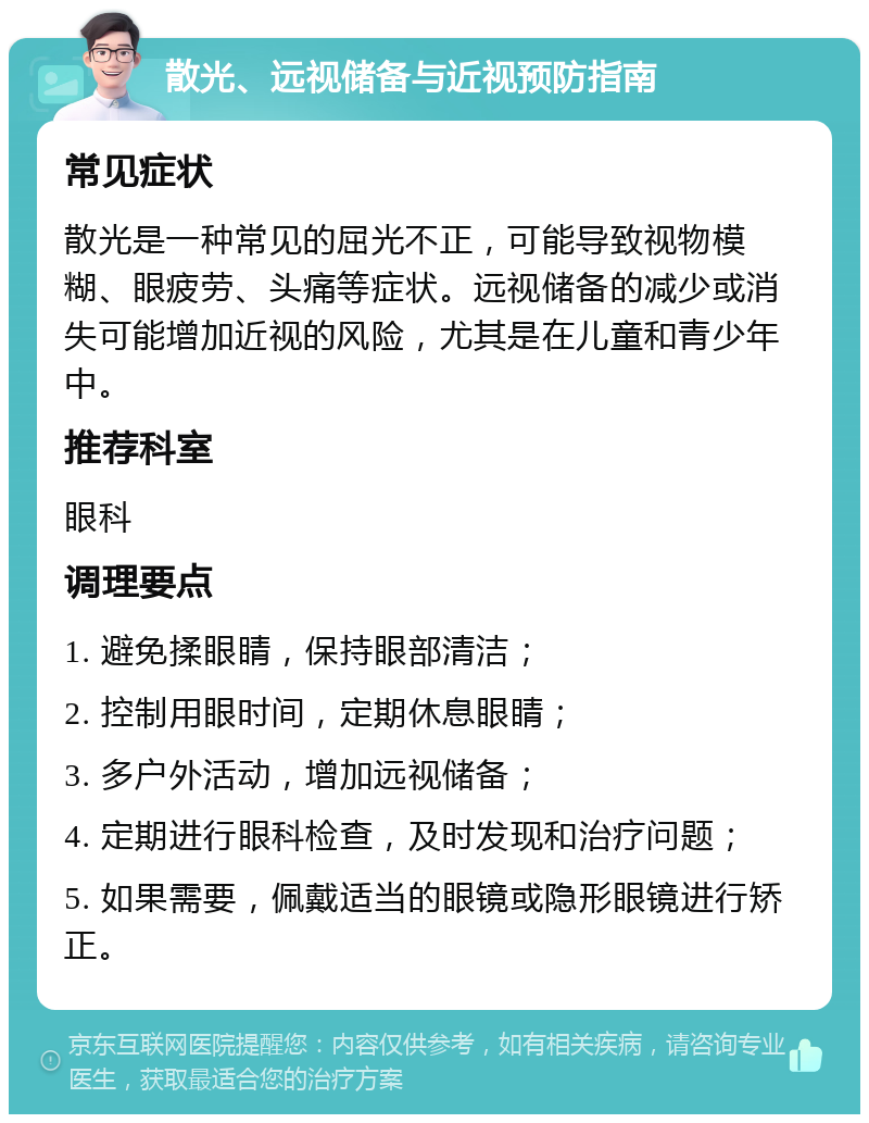 散光、远视储备与近视预防指南 常见症状 散光是一种常见的屈光不正，可能导致视物模糊、眼疲劳、头痛等症状。远视储备的减少或消失可能增加近视的风险，尤其是在儿童和青少年中。 推荐科室 眼科 调理要点 1. 避免揉眼睛，保持眼部清洁； 2. 控制用眼时间，定期休息眼睛； 3. 多户外活动，增加远视储备； 4. 定期进行眼科检查，及时发现和治疗问题； 5. 如果需要，佩戴适当的眼镜或隐形眼镜进行矫正。