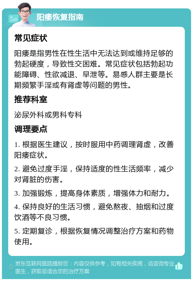 阳痿恢复指南 常见症状 阳痿是指男性在性生活中无法达到或维持足够的勃起硬度，导致性交困难。常见症状包括勃起功能障碍、性欲减退、早泄等。易感人群主要是长期频繁手淫或有肾虚等问题的男性。 推荐科室 泌尿外科或男科专科 调理要点 1. 根据医生建议，按时服用中药调理肾虚，改善阳痿症状。 2. 避免过度手淫，保持适度的性生活频率，减少对肾脏的伤害。 3. 加强锻炼，提高身体素质，增强体力和耐力。 4. 保持良好的生活习惯，避免熬夜、抽烟和过度饮酒等不良习惯。 5. 定期复诊，根据恢复情况调整治疗方案和药物使用。