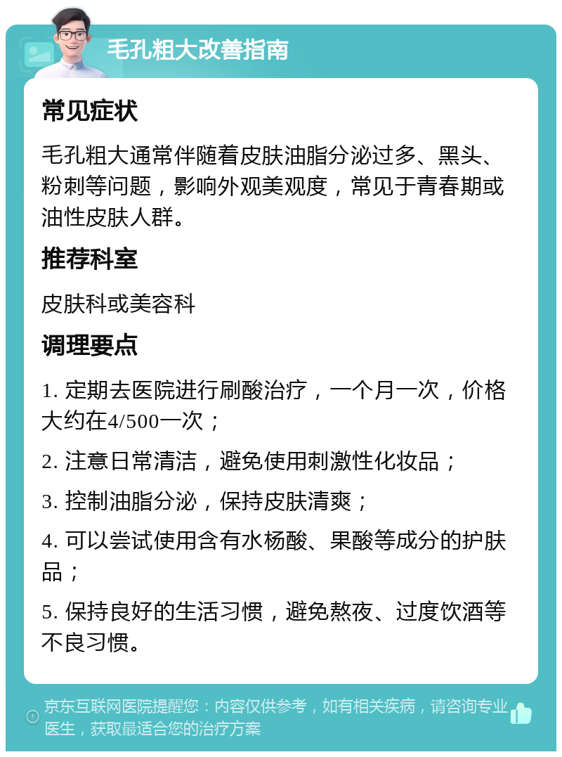 毛孔粗大改善指南 常见症状 毛孔粗大通常伴随着皮肤油脂分泌过多、黑头、粉刺等问题，影响外观美观度，常见于青春期或油性皮肤人群。 推荐科室 皮肤科或美容科 调理要点 1. 定期去医院进行刷酸治疗，一个月一次，价格大约在4/500一次； 2. 注意日常清洁，避免使用刺激性化妆品； 3. 控制油脂分泌，保持皮肤清爽； 4. 可以尝试使用含有水杨酸、果酸等成分的护肤品； 5. 保持良好的生活习惯，避免熬夜、过度饮酒等不良习惯。