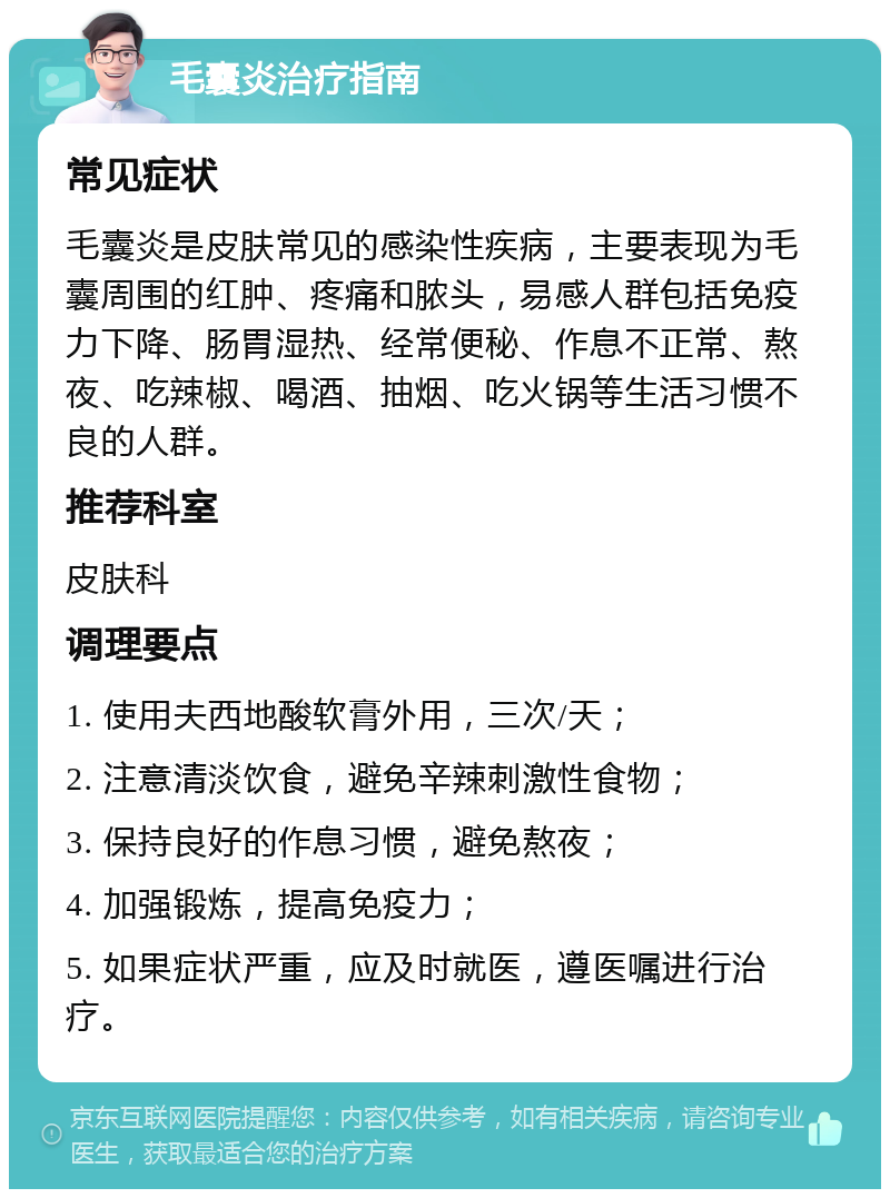 毛囊炎治疗指南 常见症状 毛囊炎是皮肤常见的感染性疾病，主要表现为毛囊周围的红肿、疼痛和脓头，易感人群包括免疫力下降、肠胃湿热、经常便秘、作息不正常、熬夜、吃辣椒、喝酒、抽烟、吃火锅等生活习惯不良的人群。 推荐科室 皮肤科 调理要点 1. 使用夫西地酸软膏外用，三次/天； 2. 注意清淡饮食，避免辛辣刺激性食物； 3. 保持良好的作息习惯，避免熬夜； 4. 加强锻炼，提高免疫力； 5. 如果症状严重，应及时就医，遵医嘱进行治疗。