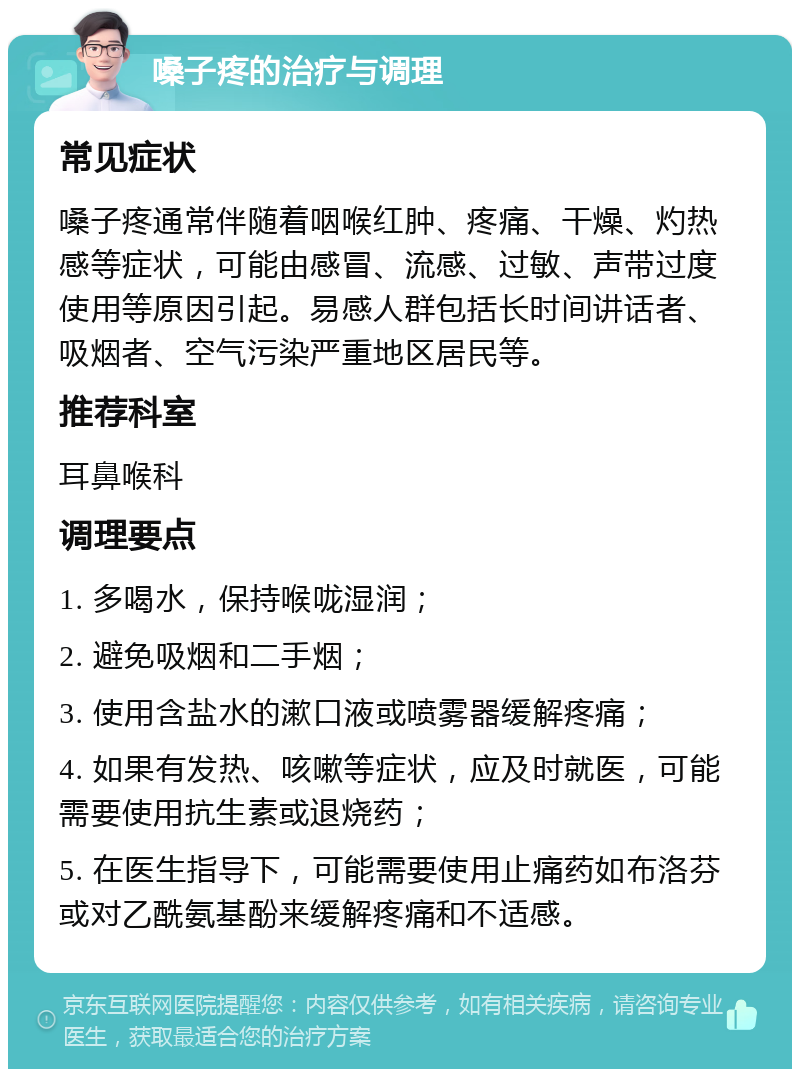 嗓子疼的治疗与调理 常见症状 嗓子疼通常伴随着咽喉红肿、疼痛、干燥、灼热感等症状，可能由感冒、流感、过敏、声带过度使用等原因引起。易感人群包括长时间讲话者、吸烟者、空气污染严重地区居民等。 推荐科室 耳鼻喉科 调理要点 1. 多喝水，保持喉咙湿润； 2. 避免吸烟和二手烟； 3. 使用含盐水的漱口液或喷雾器缓解疼痛； 4. 如果有发热、咳嗽等症状，应及时就医，可能需要使用抗生素或退烧药； 5. 在医生指导下，可能需要使用止痛药如布洛芬或对乙酰氨基酚来缓解疼痛和不适感。