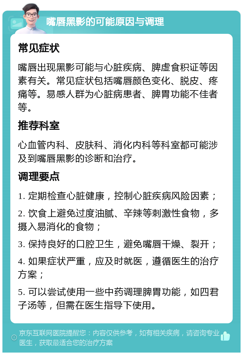 嘴唇黑影的可能原因与调理 常见症状 嘴唇出现黑影可能与心脏疾病、脾虚食积证等因素有关。常见症状包括嘴唇颜色变化、脱皮、疼痛等。易感人群为心脏病患者、脾胃功能不佳者等。 推荐科室 心血管内科、皮肤科、消化内科等科室都可能涉及到嘴唇黑影的诊断和治疗。 调理要点 1. 定期检查心脏健康，控制心脏疾病风险因素； 2. 饮食上避免过度油腻、辛辣等刺激性食物，多摄入易消化的食物； 3. 保持良好的口腔卫生，避免嘴唇干燥、裂开； 4. 如果症状严重，应及时就医，遵循医生的治疗方案； 5. 可以尝试使用一些中药调理脾胃功能，如四君子汤等，但需在医生指导下使用。