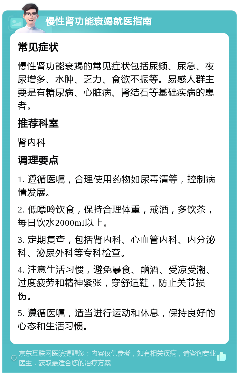 慢性肾功能衰竭就医指南 常见症状 慢性肾功能衰竭的常见症状包括尿频、尿急、夜尿增多、水肿、乏力、食欲不振等。易感人群主要是有糖尿病、心脏病、肾结石等基础疾病的患者。 推荐科室 肾内科 调理要点 1. 遵循医嘱，合理使用药物如尿毒清等，控制病情发展。 2. 低嘌呤饮食，保持合理体重，戒酒，多饮茶，每日饮水2000ml以上。 3. 定期复查，包括肾内科、心血管内科、内分泌科、泌尿外科等专科检查。 4. 注意生活习惯，避免暴食、酗酒、受凉受潮、过度疲劳和精神紧张，穿舒适鞋，防止关节损伤。 5. 遵循医嘱，适当进行运动和休息，保持良好的心态和生活习惯。