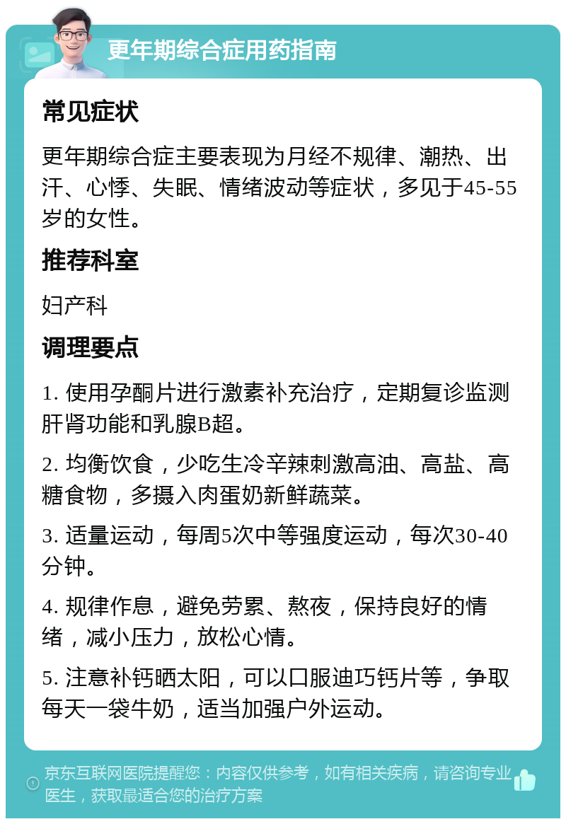 更年期综合症用药指南 常见症状 更年期综合症主要表现为月经不规律、潮热、出汗、心悸、失眠、情绪波动等症状，多见于45-55岁的女性。 推荐科室 妇产科 调理要点 1. 使用孕酮片进行激素补充治疗，定期复诊监测肝肾功能和乳腺B超。 2. 均衡饮食，少吃生冷辛辣刺激高油、高盐、高糖食物，多摄入肉蛋奶新鲜蔬菜。 3. 适量运动，每周5次中等强度运动，每次30-40分钟。 4. 规律作息，避免劳累、熬夜，保持良好的情绪，减小压力，放松心情。 5. 注意补钙晒太阳，可以口服迪巧钙片等，争取每天一袋牛奶，适当加强户外运动。