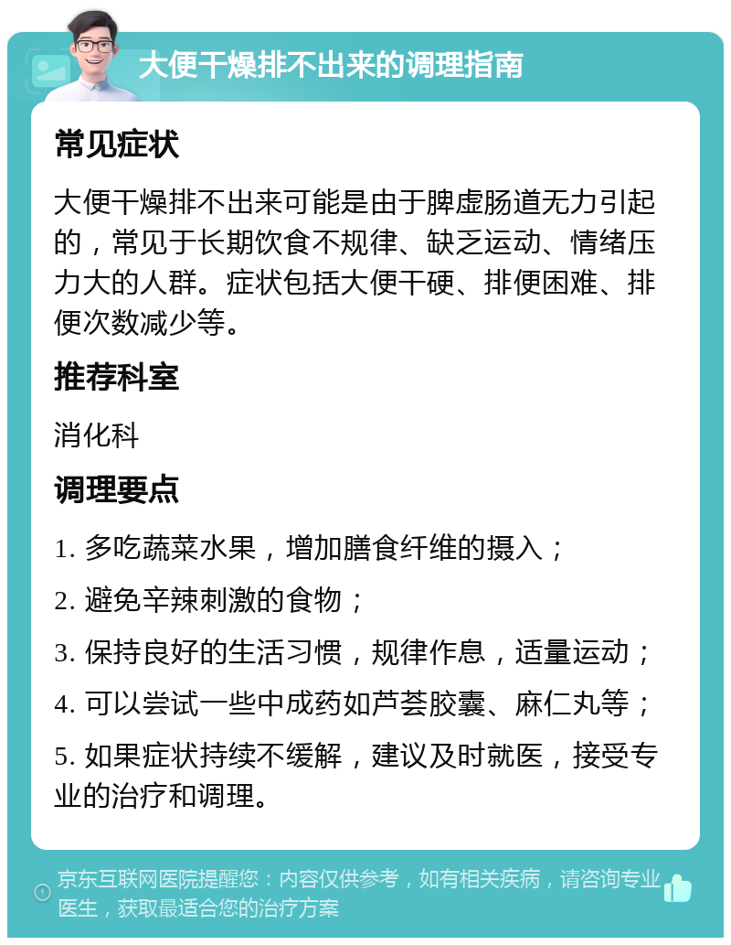 大便干燥排不出来的调理指南 常见症状 大便干燥排不出来可能是由于脾虚肠道无力引起的，常见于长期饮食不规律、缺乏运动、情绪压力大的人群。症状包括大便干硬、排便困难、排便次数减少等。 推荐科室 消化科 调理要点 1. 多吃蔬菜水果，增加膳食纤维的摄入； 2. 避免辛辣刺激的食物； 3. 保持良好的生活习惯，规律作息，适量运动； 4. 可以尝试一些中成药如芦荟胶囊、麻仁丸等； 5. 如果症状持续不缓解，建议及时就医，接受专业的治疗和调理。