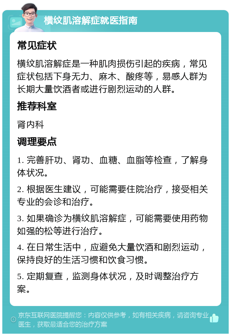 横纹肌溶解症就医指南 常见症状 横纹肌溶解症是一种肌肉损伤引起的疾病，常见症状包括下身无力、麻木、酸疼等，易感人群为长期大量饮酒者或进行剧烈运动的人群。 推荐科室 肾内科 调理要点 1. 完善肝功、肾功、血糖、血脂等检查，了解身体状况。 2. 根据医生建议，可能需要住院治疗，接受相关专业的会诊和治疗。 3. 如果确诊为横纹肌溶解症，可能需要使用药物如强的松等进行治疗。 4. 在日常生活中，应避免大量饮酒和剧烈运动，保持良好的生活习惯和饮食习惯。 5. 定期复查，监测身体状况，及时调整治疗方案。