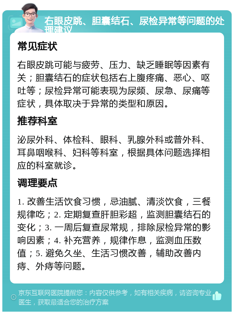 右眼皮跳、胆囊结石、尿检异常等问题的处理建议 常见症状 右眼皮跳可能与疲劳、压力、缺乏睡眠等因素有关；胆囊结石的症状包括右上腹疼痛、恶心、呕吐等；尿检异常可能表现为尿频、尿急、尿痛等症状，具体取决于异常的类型和原因。 推荐科室 泌尿外科、体检科、眼科、乳腺外科或普外科、耳鼻咽喉科、妇科等科室，根据具体问题选择相应的科室就诊。 调理要点 1. 改善生活饮食习惯，忌油腻、清淡饮食，三餐规律吃；2. 定期复查肝胆彩超，监测胆囊结石的变化；3. 一周后复查尿常规，排除尿检异常的影响因素；4. 补充营养，规律作息，监测血压数值；5. 避免久坐、生活习惯改善，辅助改善内痔、外痔等问题。