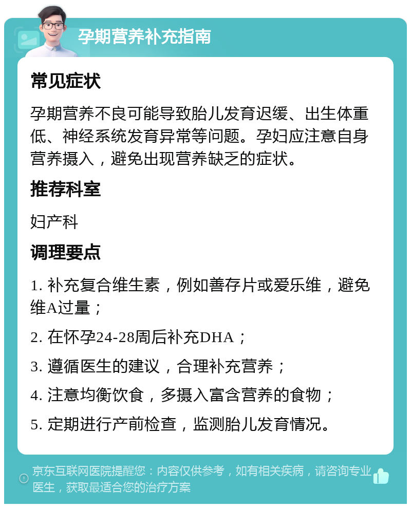 孕期营养补充指南 常见症状 孕期营养不良可能导致胎儿发育迟缓、出生体重低、神经系统发育异常等问题。孕妇应注意自身营养摄入，避免出现营养缺乏的症状。 推荐科室 妇产科 调理要点 1. 补充复合维生素，例如善存片或爱乐维，避免维A过量； 2. 在怀孕24-28周后补充DHA； 3. 遵循医生的建议，合理补充营养； 4. 注意均衡饮食，多摄入富含营养的食物； 5. 定期进行产前检查，监测胎儿发育情况。