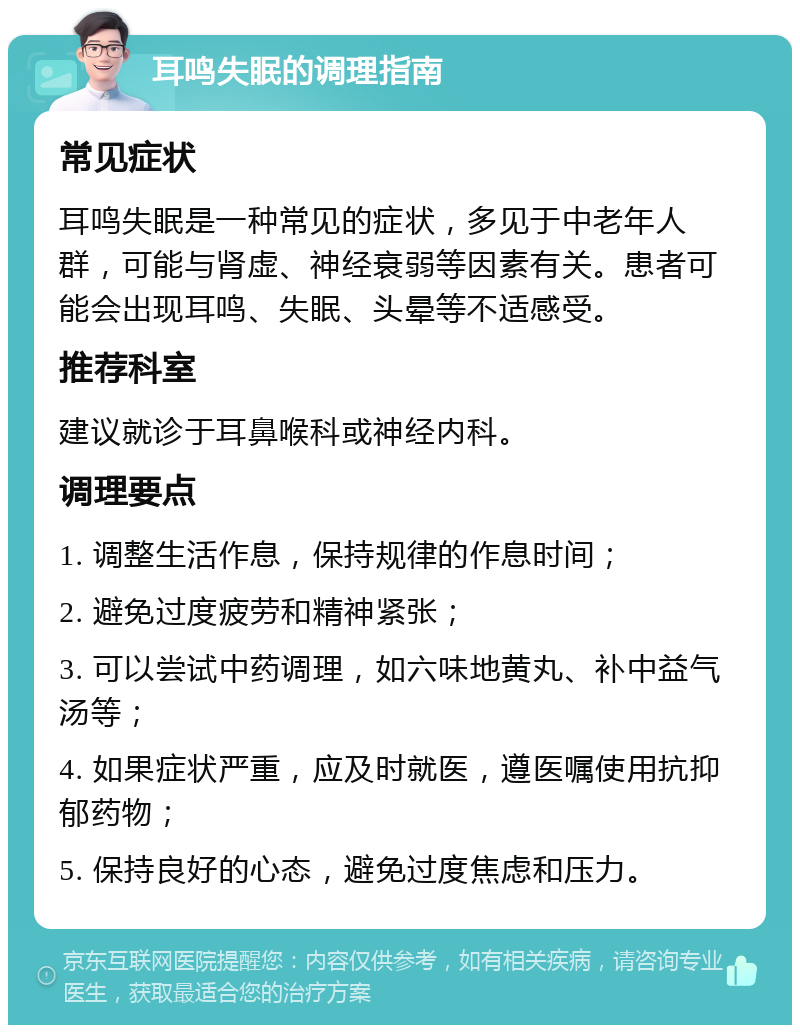 耳鸣失眠的调理指南 常见症状 耳鸣失眠是一种常见的症状，多见于中老年人群，可能与肾虚、神经衰弱等因素有关。患者可能会出现耳鸣、失眠、头晕等不适感受。 推荐科室 建议就诊于耳鼻喉科或神经内科。 调理要点 1. 调整生活作息，保持规律的作息时间； 2. 避免过度疲劳和精神紧张； 3. 可以尝试中药调理，如六味地黄丸、补中益气汤等； 4. 如果症状严重，应及时就医，遵医嘱使用抗抑郁药物； 5. 保持良好的心态，避免过度焦虑和压力。